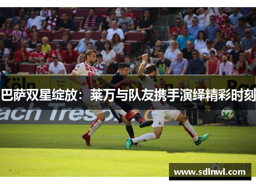 巴萨双星绽放:莱万与队友携手演绎精彩时刻 巴萨双星绽放:莱万与队友携手演绎精彩时刻